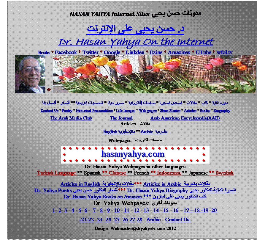 Text Box: HASAN YAHYA Internet Sites  مدونات حسن يحيى 
د. حسن يحيى على الإنترنت
Dr. Hasan Yahya On the Internet
Books * Facebook * Twitter * Google * Linkden * Ezine * Amazines * UTube * wfol.tv
  *  
سيرة ذاتية * كتب * مقالات * قصص قصيرة * صفحات إلكترونية * صور حياة * شخصيات تاريخية ** أشعار * أتصل بنا
Contact Us * Poetry * Historical Personalities * Life Images * Web-pages * Short Stories * Articles * Books * Biography
The Arab Media Club               The Journal               Arab American Encyclopedia(AAE)
مقالات - Articles
بالعربية Arabic ** بالإنجليزية English
صفحات ألكترونية - Web-pages
 
Dr. Hasan Yahya Webpages in other languages
Turkish Language ** Spanish ** Chinese ** French ** Indonesian ** Japanese ** Swedish 
Articles in English مقالات بالإنجليزية *** Articles in Arabic مقالات بالعربية 
Dr. Yahya Poetry أشعار الدكتور حسن يحيى *** Dr. Hasan Yahya Biography السيرة الذاتية للدكتور يحيى 
Dr. Hasan Yahya Books on Amazon *** كتب الدكتور يحيى على أمازون 
مدونات أخرى Dr. Yahya Webpages: 
1- 2- 3 - 4 - 5- 6 -  7 - 8 - 9 - 10 - 11 - 12 - 13 - 14 - 15 - 16  17  18 -19 -20 
-21-22- 23- 24- 25- 26-27-28 - Arabic - Contact Us. 
Design: Webmaster@dryahyatv.com-2012
