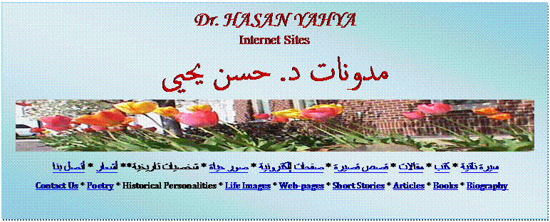 Text Box: Dr. HASAN YAHYA
Internet Sites
مدونات د. حسن يحيى
 
سيرة ذاتية * كتب * مقالات * قصص قصيرة * صفحات إلكترونية * صور حياة * شخصيات تاريخية ** أشعار * أتصل بنا 
Contact Us * Poetry * Historical Personalities * Life Images * Web-pages * Short Stories * Articles * Books * Biography  
  
