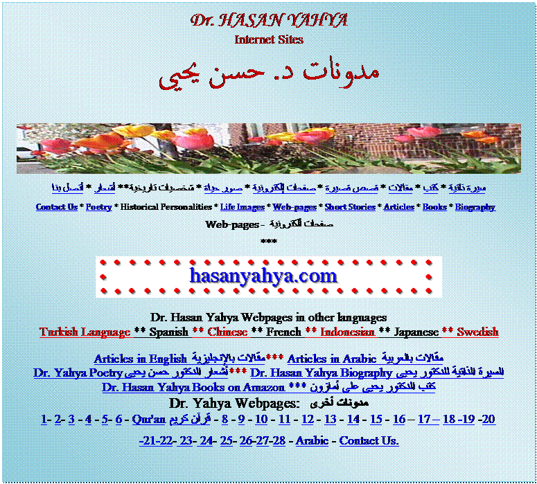 Text Box: Dr. HASAN YAHYA
Internet Sites
مدونات د. حسن يحيى  
سيرة ذاتية * كتب * مقالات * قصص قصيرة * صفحات إلكترونية * صور حياة * شخصيات تاريخية ** أشعار * أتصل بنا 
Contact Us * Poetry * Historical Personalities * Life Images * Web-pages * Short Stories * Articles * Books * Biography  
صفحات ألكترونية  - Web-pages
*** 
 

Dr. Hasan Yahya Webpages in other languages
Turkish Language ** Spanish ** Chinese ** French ** Indonesian ** Japanese ** Swedish 
Articles in English مقالات بالإنجليزية *** Articles in Arabic مقالات بالعربية 
Dr. Yahya Poetry أشعار الدكتور حسن يحيى *** Dr. Hasan Yahya Biography السيرة الذاتية للدكتور يحيى 
Dr. Hasan Yahya Books on Amazon *** كتب الدكتور يحيى على أمازون 
مدونات أخرى  Dr. Yahya Webpages: 
1- 2- 3 - 4 - 5- 6 - Qur'an قرآن كريم  - 8 - 9 - 10 - 11 - 12 - 13 - 14 - 15 - 16  17  18 -19 -20 
-21-22- 23- 24- 25- 26-27-28 - Arabic - Contact Us. 




