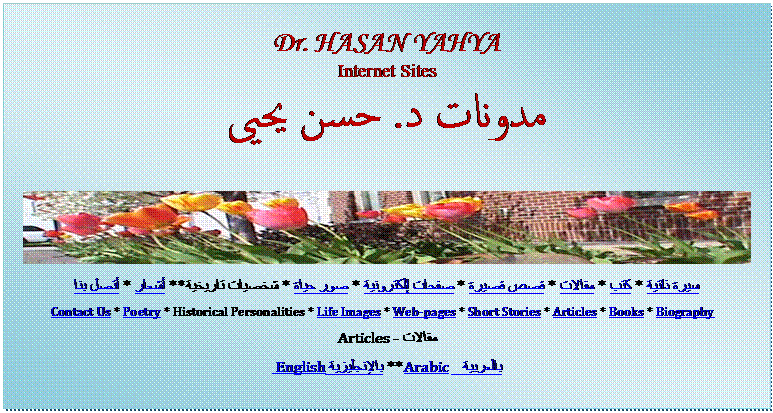 Text Box: Dr. HASAN YAHYA
Internet Sites
مدونات د. حسن يحيى
 
سيرة ذاتية * كتب * مقالات * قصص قصيرة * صفحات إلكترونية * صور حياة * شخصيات تاريخية ** أشعار * أتصل بنا 
Contact Us * Poetry * Historical Personalities * Life Images * Web-pages * Short Stories * Articles * Books * Biography  
مقالات - Articles
بالعربية   Arabic ** بالإنجليزية  English
