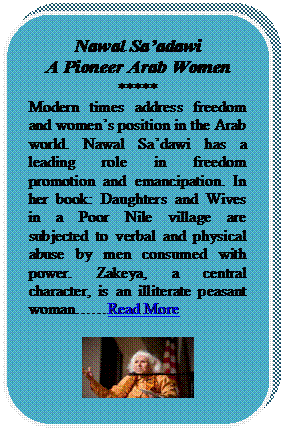Rounded Rectangle: Nawal Saadawi
A Pioneer Arab Women
*****
Modern times address freedom and womens position in the Arab world. Nawal Sadawi has a leading role in freedom promotion and emancipation. In her book: Daughters and Wives in a Poor Nile village are subjected to verbal and physical abuse by men consumed with power. Zakeya, a central character, is an illiterate peasant womanRead More

 




















