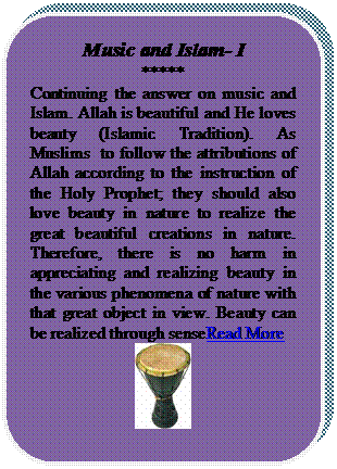 Rounded Rectangle: Music and Islam- I
*****
Continuing the answer on music and Islam. Allah is beautiful and He loves beauty (Islamic Tradition). As Muslims  to follow the attributions of Allah according to the instruction of the Holy Prophet; they should also love beauty in nature to realize the great beautiful creations in nature. Therefore, there is no harm in appreciating and realizing beauty in the various phenomena of nature with that great object in view. Beauty can be realized through senseRead More
 
