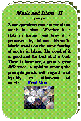 Rounded Rectangle: Music and Islam - II
*****
Some questions came to me about music in Islam. Whether it is Hala or haram, and how it is perceived by Islamic Shariah. Music stands on the same footing of poetry in Islam. The good of it is good and the bad of it is bad. There is however, a great a great difference in opinion among the principle jurists with regard to of legality or otherwise of musicRead More
 
