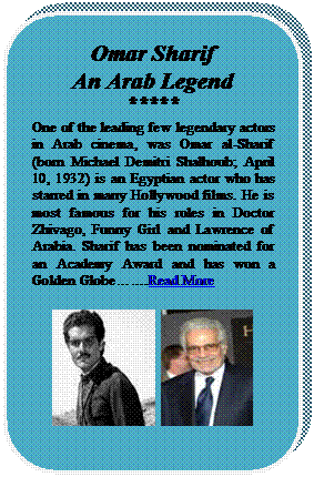 Rounded Rectangle: Omar Sharif
An Arab Legend
*****
One of the leading few legendary actors in Arab cinema, was Omar al-Sharif (born Michael Demitri Shalhoub; April 10, 1932) is an Egyptian actor who has starred in many Hollywood films. He is most famous for his roles in Doctor Zhivago, Funny Girl and Lawrence of Arabia. Sharif has been nominated for an Academy Award and has won a Golden Globe.Read More

   


















