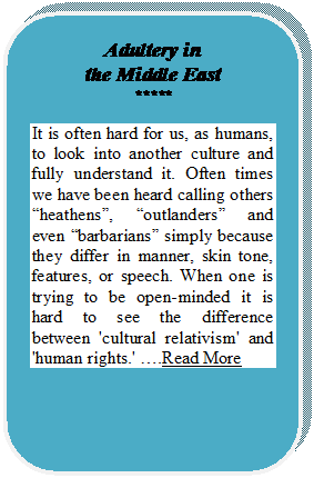 Rounded Rectangle: Adultery in
the Middle East
*****
It is often hard for us, as humans, to look into another culture and fully understand it. Often times we have been heard calling others heathens, outlanders and even barbarians simply because they differ in manner, skin tone, features, or speech. When one is trying to be open-minded it is hard to see the difference between 'cultural relativism' and 'human rights.' .Read More










