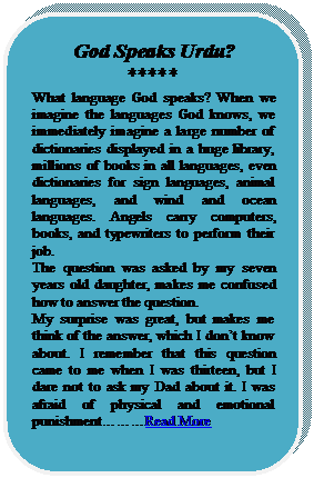 Rounded Rectangle: God Speaks Urdu?
*****
What language God speaks? When we imagine the languages God knows, we immediately imagine a large number of dictionaries displayed in a huge library, millions of books in all languages, even dictionaries for sign languages, animal languages, and wind and ocean languages. Angels carry computers, books, and typewriters to perform their job.
The question was asked by my seven years old daughter, makes me confused how to answer the question.
My surprise was great, but makes me think of the answer, which I dont know about. I remember that this question came to me when I was thirteen, but I dare not to ask my Dad about it. I was afraid of physical and emotional punishmentRead More





















