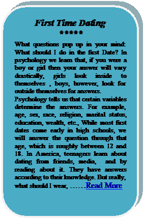 Rounded Rectangle: First Time Dating 
*****
What questions pup up in your mind: What should I do in the first Date? In psychology we learn that, if you were a boy or girl then your answer will vary drastically, girls look inside to themselves , boys, however, look for outside themselves for answers.
Psychology tells us that certain variables determine the answers. For example, age, sex, race, religion, marital status, education, wealth, etc., While most first dates come early in high schools, we will answer the question through that age, which is roughly between 12 and 18. In America, teenagers learn about dating from friends, media,  and by reading about it. They have answers according to their knowledge. But really, what should I wear, Read More





















