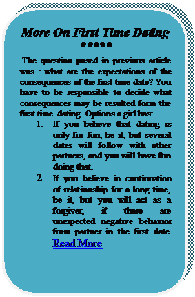 Rounded Rectangle: More On First Time Dating  *****
 The question posed in previous article was : what are the expectations of the consequences of the first time date? You have to be responsible to decide what consequences may be resulted form the first time  dating  Options a girl has: 
1.	If you believe that dating is only for fun, be it, but several dates will follow with other partners, and you will have fun doing that.
2.	If you believe in continuation of relationship for a long time, be it, but you will act as a forgiver, if there are unexpected negative behavior from partner in the first date. Read More





















